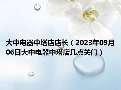 大中电器中塔店店长（2023年09月06日大中电器中塔店几点关门）