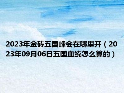 2023年金砖五国峰会在哪里开（2023年09月06日五国血统怎么算的）