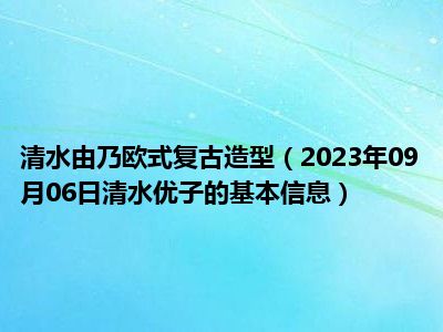 清水由乃欧式复古造型（2023年09月06日清水优子的基本信息）