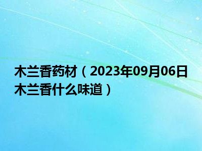 木兰香药材（2023年09月06日木兰香什么味道）