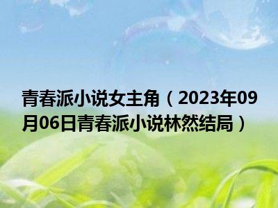 青春派小说女主角（2023年09月06日青春派小说林然结局）