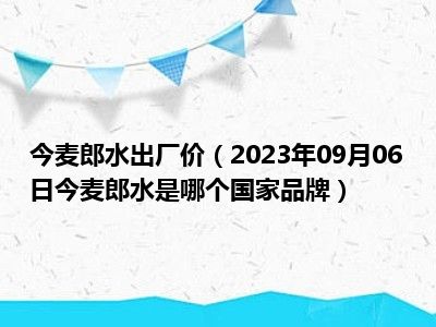 今麦郎水出厂价（2023年09月06日今麦郎水是哪个国家品牌）