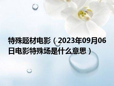 特殊题材电影（2023年09月06日电影特殊场是什么意思）