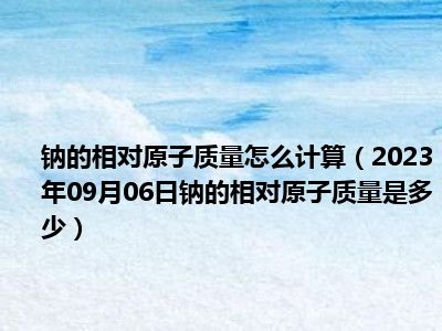 钠的相对原子质量怎么计算（2023年09月06日钠的相对原子质量是多少）