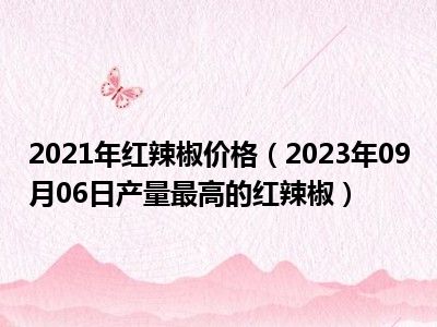 2021年红辣椒价格（2023年09月06日产量最高的红辣椒）