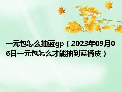 一元包怎么抽蓝gp（2023年09月06日一元包怎么才能抽到蓝橘皮）