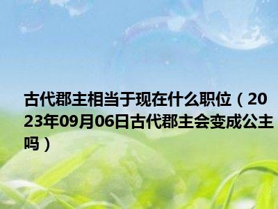 古代郡主相当于现在什么职位（2023年09月06日古代郡主会变成公主吗）