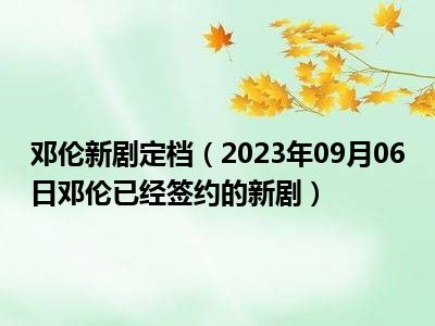 邓伦新剧定档（2023年09月06日邓伦已经签约的新剧）