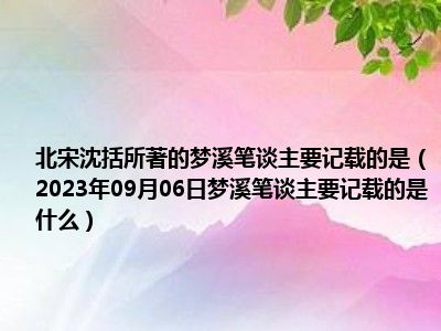 北宋沈括所著的梦溪笔谈主要记载的是（2023年09月06日梦溪笔谈主要记载的是什么）