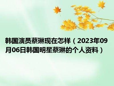 韩国演员蔡琳现在怎样（2023年09月06日韩国明星蔡琳的个人资料）