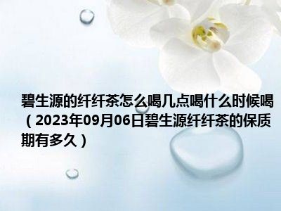 碧生源的纤纤茶怎么喝几点喝什么时候喝（2023年09月06日碧生源纤纤茶的保质期有多久）