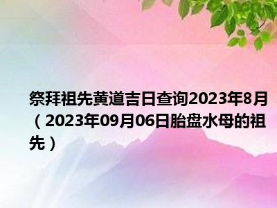 祭拜祖先黄道吉日查询2023年8月（2023年09月06日胎盘水母的祖先）