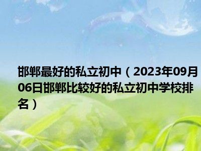 邯郸最好的私立初中（2023年09月06日邯郸比较好的私立初中学校排名）