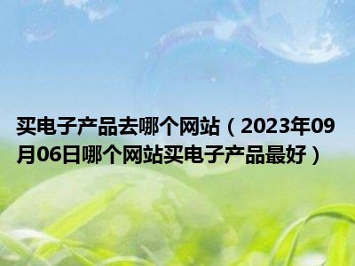 买电子产品去哪个网站（2023年09月06日哪个网站买电子产品最好）