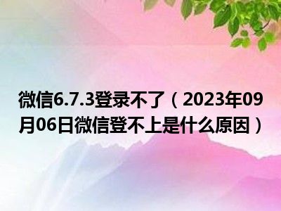 微信6.7.3登录不了（2023年09月06日微信登不上是什么原因）