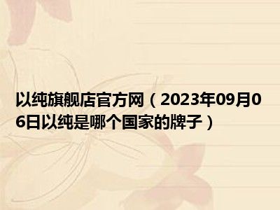 以纯旗舰店官方网（2023年09月06日以纯是哪个国家的牌子）