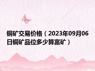 铜矿交易价格（2023年09月06日铜矿品位多少算富矿）