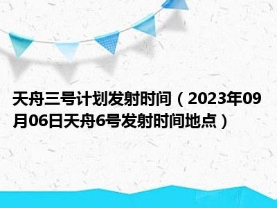 天舟三号计划发射时间（2023年09月06日天舟6号发射时间地点）