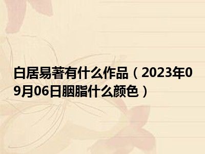 白居易著有什么作品（2023年09月06日胭脂什么颜色）