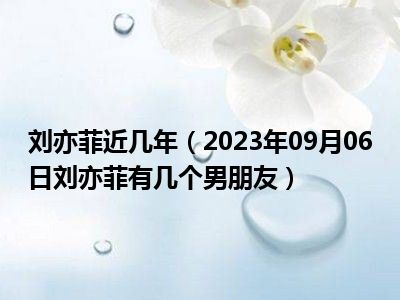 刘亦菲近几年（2023年09月06日刘亦菲有几个男朋友）