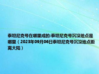 泰坦尼克号在哪里成的:泰坦尼克号沉没地点是哪里（2023年09月06日泰坦尼克号沉没地点距离大陆）