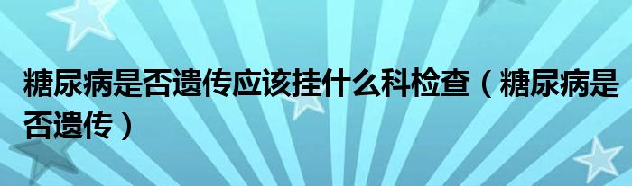  糖尿病是否遗传应该挂什么科检查（糖尿病是否遗传）