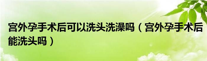  宫外孕手术后可以洗头洗澡吗（宫外孕手术后能洗头吗）