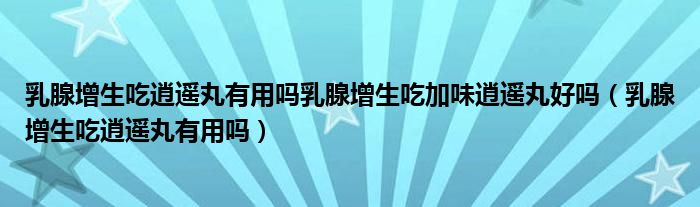  乳腺增生吃逍遥丸有用吗乳腺增生吃加味逍遥丸好吗（乳腺增生吃逍遥丸有用吗）