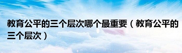  教育公平的三个层次哪个最重要（教育公平的三个层次）