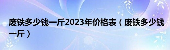  废铁多少钱一斤2023年价格表（废铁多少钱一斤）