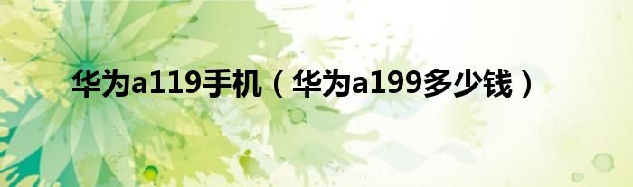  华为a119手机（华为a199多少钱）