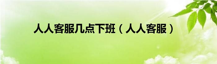  人人客服几点下班（人人客服）