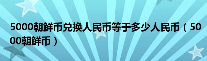  5000朝鲜币兑换人民币等于多少人民币（5000朝鲜币）