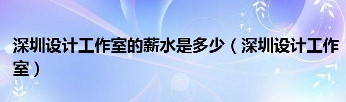  深圳设计工作室的薪水是多少（深圳设计工作室）