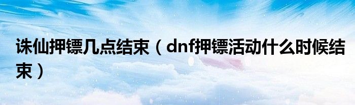  诛仙押镖几点结束（dnf押镖活动什么时候结束）