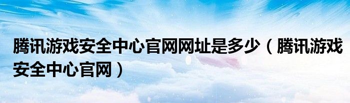  腾讯游戏安全中心官网网址是多少（腾讯游戏安全中心官网）