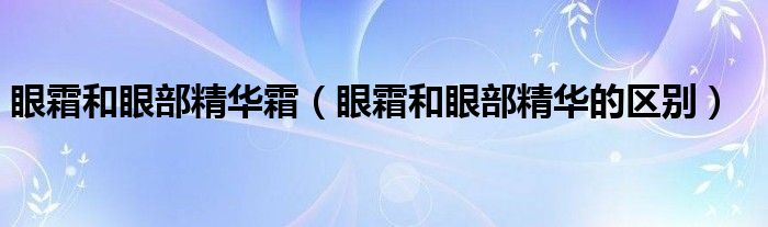  眼霜和眼部精华霜（眼霜和眼部精华的区别）