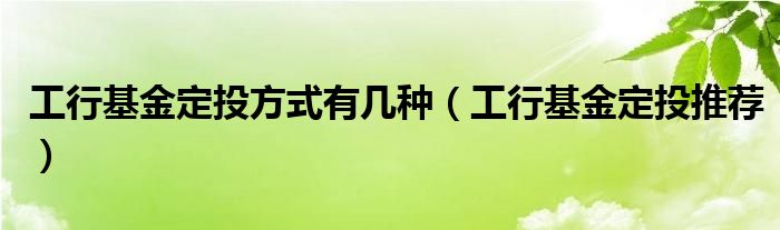  工行基金定投方式有几种（工行基金定投推荐）