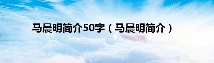  马晨明简介50字（马晨明简介）