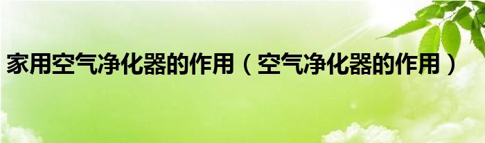  家用空气净化器的作用（空气净化器的作用）