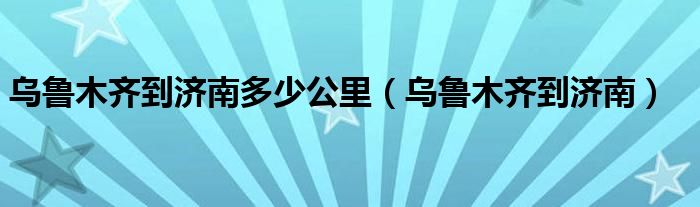  乌鲁木齐到济南多少公里（乌鲁木齐到济南）