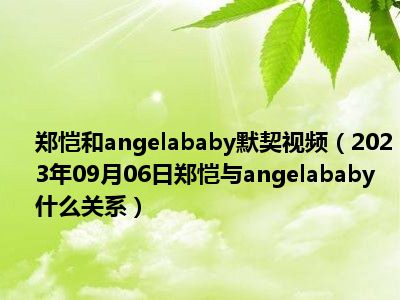 郑恺和angelababy默契视频（2023年09月06日郑恺与angelababy什么关系）