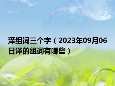 泽组词三个字（2023年09月06日泽的组词有哪些）