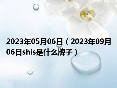 2023年05月06日（2023年09月06日shis是什么牌子）