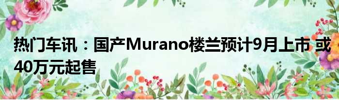 热门车讯：国产Murano楼兰预计9月上市 或40万元起售