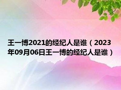 王一博2021的经纪人是谁（2023年09月06日王一博的经纪人是谁）