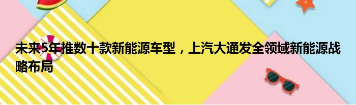 未来5年推数十款新能源车型 上汽大通发全领域新能源战略布局