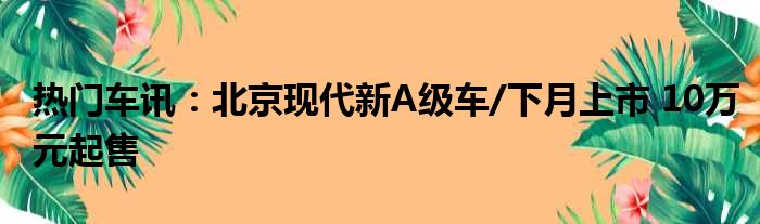 热门车讯：北京现代新A级车/下月上市 10万元起售