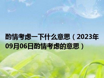 酌情考虑一下什么意思（2023年09月06日酌情考虑的意思）