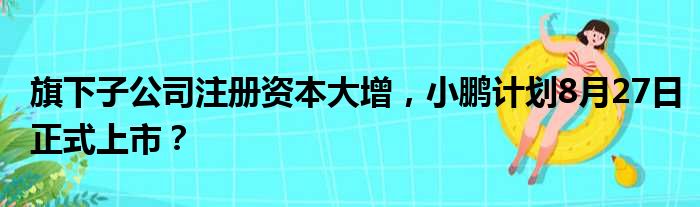 旗下子公司注册资本大增 小鹏计划8月27日正式上市？